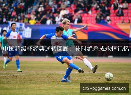 中国超级杯经典逆转回顾，补时绝杀成永恒记忆